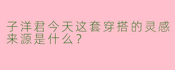 子洋君今天这套穿搭的灵感来源是什么？