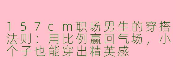 157cm职场男生的穿搭法则：用比例赢回气场，小个子也能穿出精英感