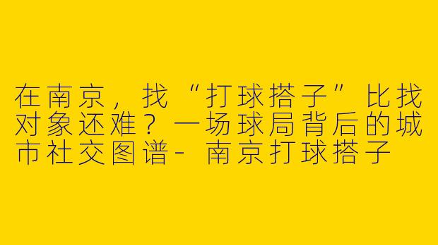 在南京，找“打球搭子”比找对象还难？一场球局背后的城市社交图谱-南京打球搭子
