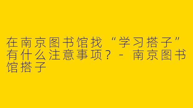 在南京图书馆找“学习搭子”有什么注意事项？-南京图书馆搭子