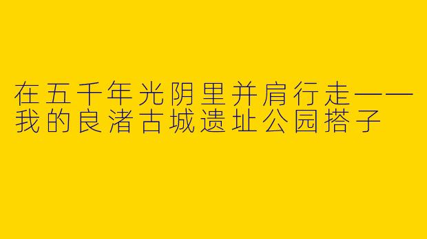 在五千年光阴里并肩行走——我的良渚古城遗址公园搭子