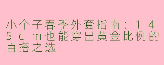 小个子春季外套指南:145cm也能穿出黄金比例的百搭之选