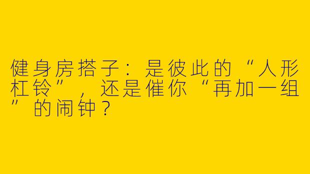 健身房搭子：是彼此的“人形杠铃”，还是催你“再加一组”的闹钟？
