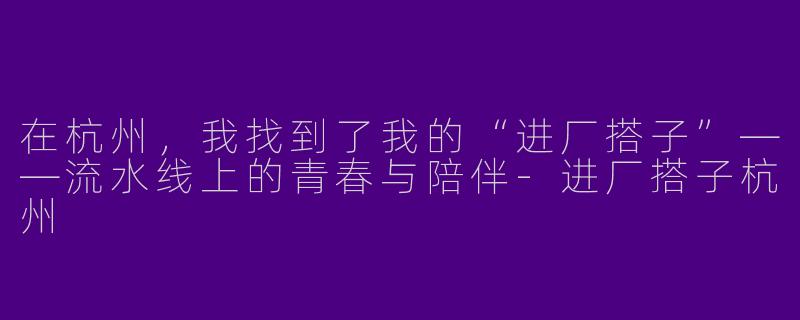 在杭州，我找到了我的“进厂搭子”——流水线上的青春与陪伴-进厂搭子杭州