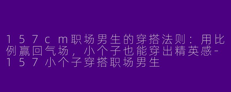 157cm职场男生的穿搭法则：用比例赢回气场，小个子也能穿出精英感-157小个子穿搭职场男生