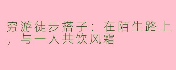 穷游徒步搭子：在陌生路上，与一人共饮风霜