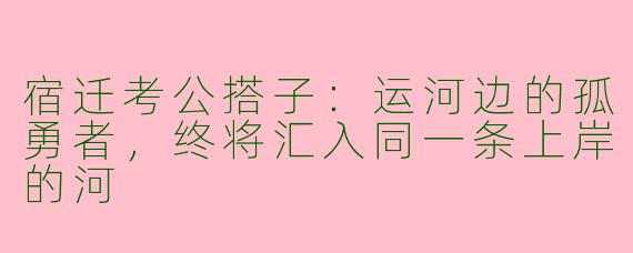 宿迁考公搭子：运河边的孤勇者，终将汇入同一条上岸的河