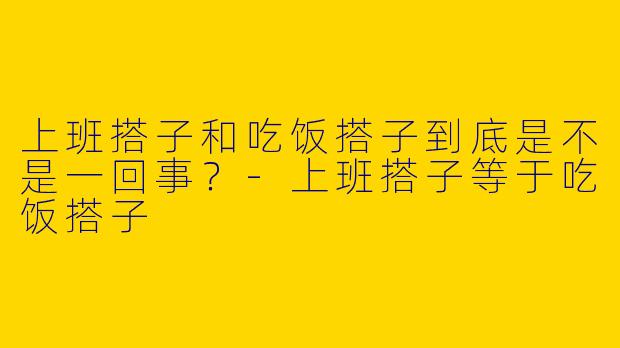 上班搭子和吃饭搭子到底是不是一回事？-上班搭子等于吃饭搭子