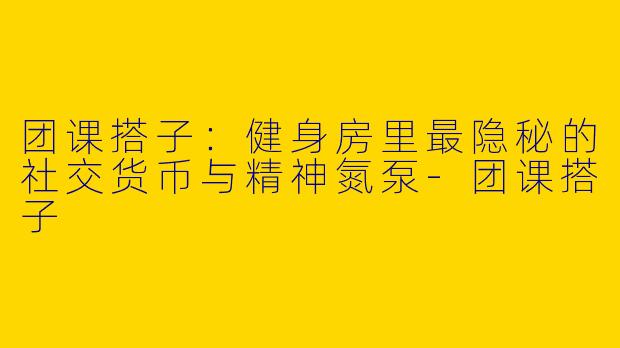 团课搭子：健身房里最隐秘的社交货币与精神氮泵-团课搭子