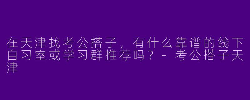 在天津找考公搭子，有什么靠谱的线下自习室或学习群推荐吗？-考公搭子天津