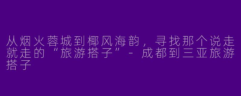 从烟火蓉城到椰风海韵,寻找那个说走就走的“旅游搭子”-成都到三亚旅游搭子