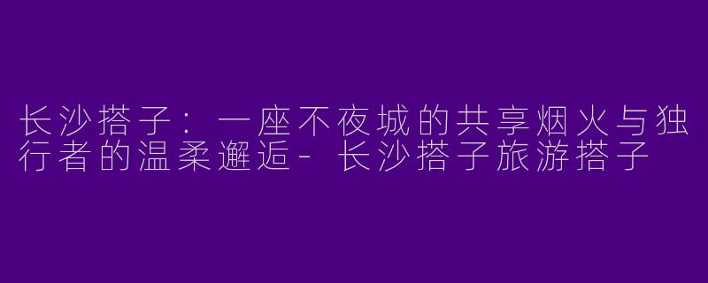 长沙搭子：一座不夜城的共享烟火与独行者的温柔邂逅-长沙搭子旅游搭子