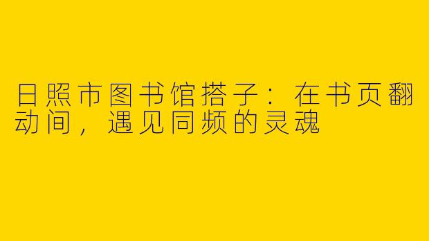 日照市图书馆搭子:在书页翻动间,遇见同频的灵魂