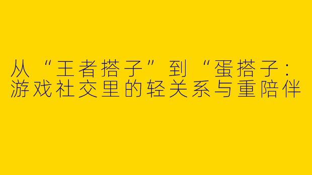 从“王者搭子”到“蛋搭子：游戏社交里的轻关系与重陪伴