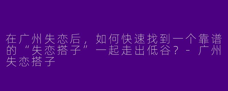 在广州失恋后,如何快速找到一个靠谱的“失恋搭子”一起走出低谷?-广州失恋搭子