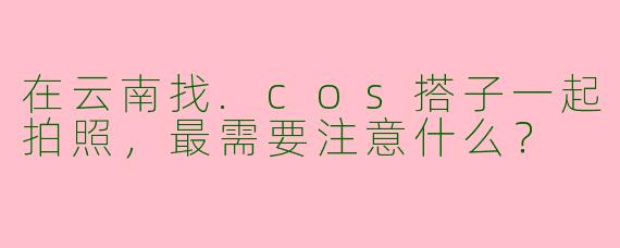 在云南找.cos搭子一起拍照，最需要注意什么？