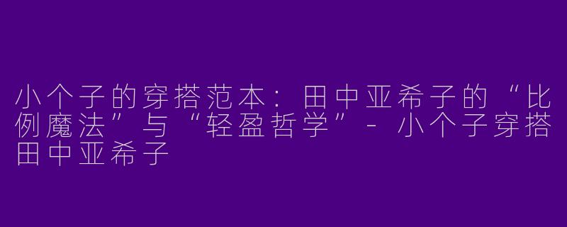 小个子的穿搭范本：田中亚希子的“比例魔法”与“轻盈哲学”-小个子穿搭田中亚希子