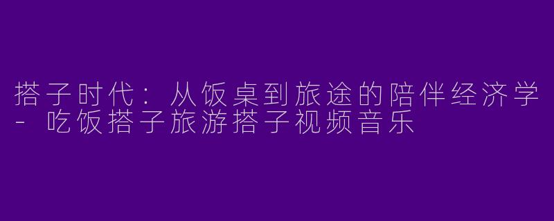 搭子时代:从饭桌到旅途的陪伴经济学-吃饭搭子旅游搭子视频音乐