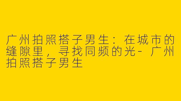 广州拍照搭子男生：在城市的缝隙里，寻找同频的光-广州拍照搭子男生