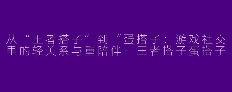 从“王者搭子”到“蛋搭子：游戏社交里的轻关系与重陪伴-王者搭子蛋搭子