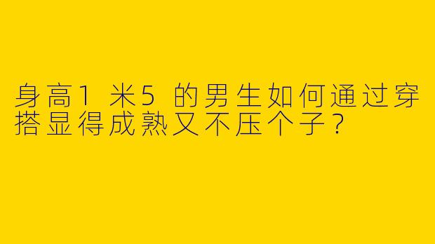 身高1米5的男生如何通过穿搭显得成熟又不压个子？