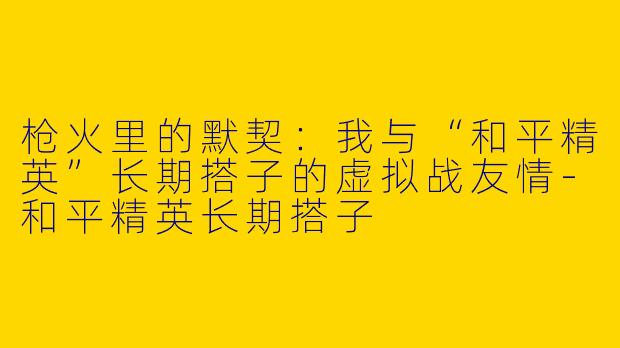 枪火里的默契：我与“和平精英”长期搭子的虚拟战友情