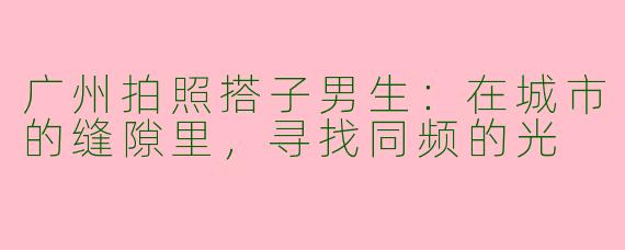 广州拍照搭子男生：在城市的缝隙里，寻找同频的光