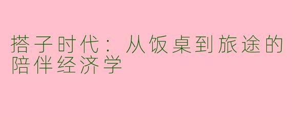 搭子时代:从饭桌到旅途的陪伴经济学