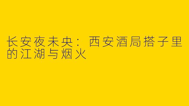 长安夜未央：西安酒局搭子里的江湖与烟火