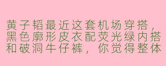 黄子韬最近这套机场穿搭，黑色廓形皮衣配荧光绿内搭和破洞牛仔裤，你觉得整体效果如何？
