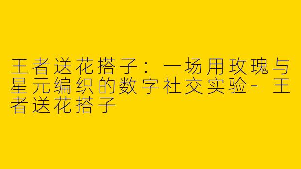 王者送花搭子：一场用玫瑰与星元编织的数字社交实验