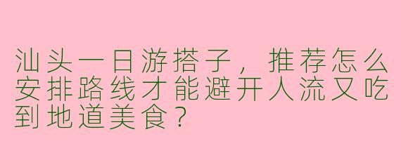 汕头一日游搭子,推荐怎么安排路线才能避开人流又吃到地道美食?
