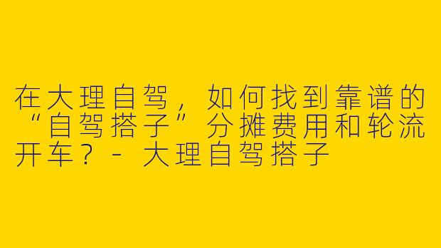 在大理自驾，如何找到靠谱的“自驾搭子”分摊费用和轮流开车？-大理自驾搭子