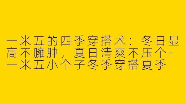 一米五的四季穿搭术：冬日显高不臃肿，夏日清爽不压个