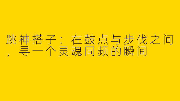 跳神搭子:在鼓点与步伐之间,寻一个灵魂同频的瞬间