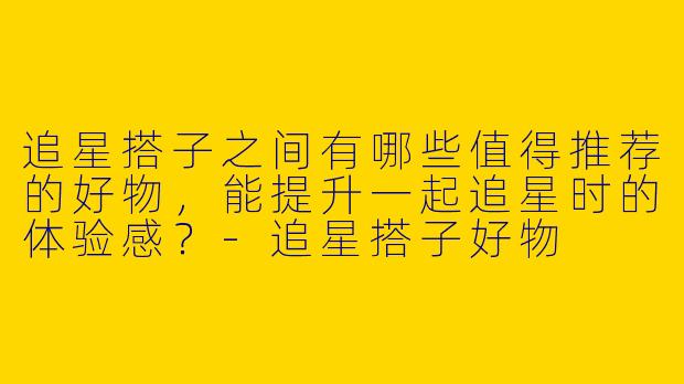 追星搭子之间有哪些值得推荐的好物，能提升一起追星时的体验感？