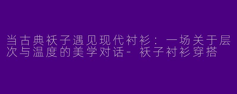 当古典袄子遇见现代衬衫:一场关于层次与温度的美学对话-袄子衬衫穿搭