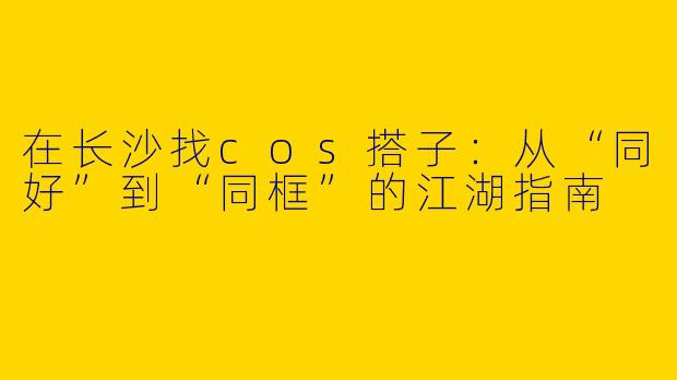 在长沙找cos搭子:从“同好”到“同框”的江湖指南