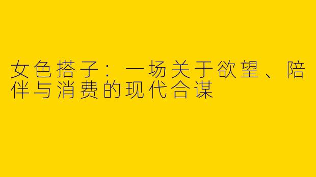 女色搭子：一场关于欲望、陪伴与消费的现代合谋
