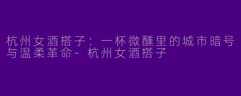 杭州女酒搭子：一杯微醺里的城市暗号与温柔革命-杭州女酒搭子