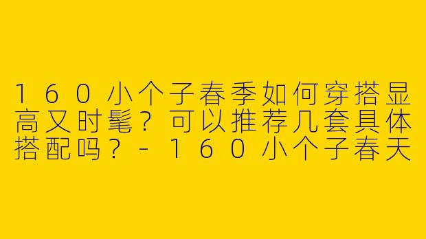 160小个子春季如何穿搭显高又时髦?可以推荐几套具体搭配吗?-160小个子春天穿搭图片