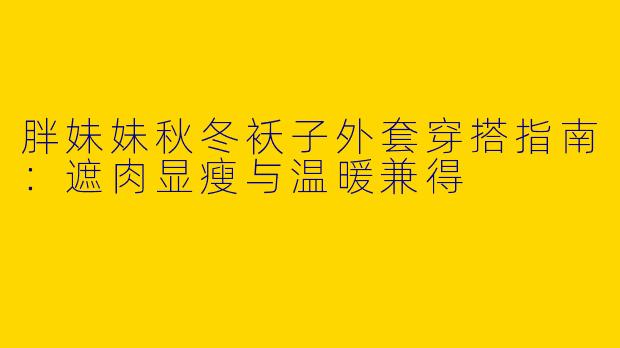 胖妹妹秋冬袄子外套穿搭指南:遮肉显瘦与温暖兼得