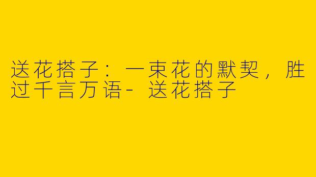 送花搭子：一束花的默契，胜过千言万语-送花搭子