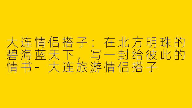 大连情侣搭子:在北方明珠的碧海蓝天下,写一封给彼此的情书-大连旅游情侣搭子
