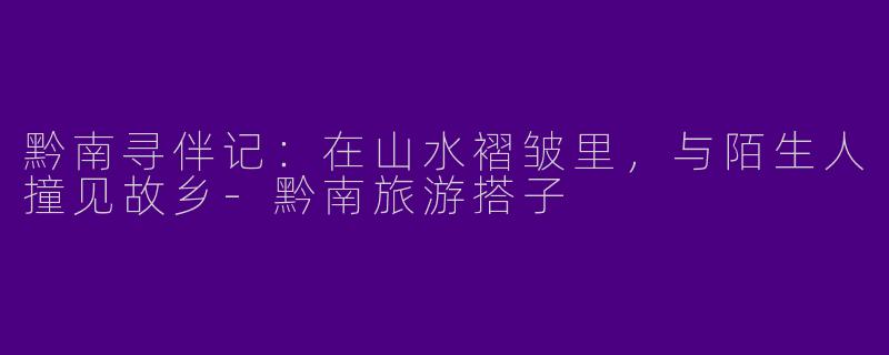 黔南寻伴记：在山水褶皱里，与陌生人撞见故乡-黔南旅游搭子