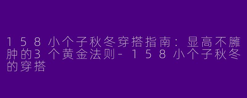 158小个子秋冬穿搭指南：显高不臃肿的3个黄金法则-158小个子秋冬的穿搭