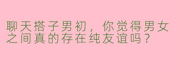聊天搭子男初，你觉得男女之间真的存在纯友谊吗？