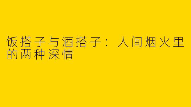 饭搭子与酒搭子：人间烟火里的两种深情