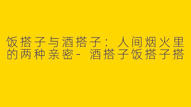 饭搭子与酒搭子:人间烟火里的两种亲密-酒搭子饭搭子搭