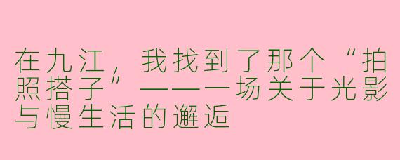 在九江,我找到了那个“拍照搭子”——一场关于光影与慢生活的邂逅